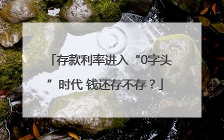 存款利率进入“0字头”时代 钱还存不存？