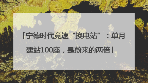 宁德时代竞速“换电站”：单月建站100座，是蔚来的两倍