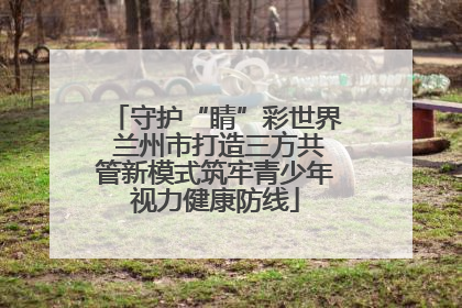 守护“睛”彩世界 兰州市打造三方共管新模式筑牢青少年视力健康防线