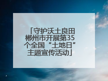 守护沃土良田 郴州市开展第35个全国“土地日”主题宣传活动