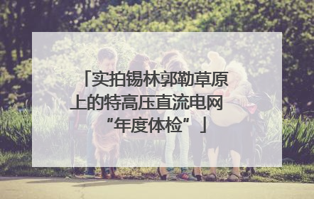 实拍锡林郭勒草原上的特高压直流电网“年度体检”
