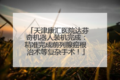 天津康汇医院达芬奇机器人装机完成：精准完成前列腺癌根治术等复杂手术！