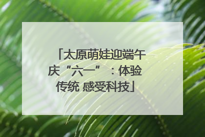 太原萌娃迎端午庆“六一”：体验传统 感受科技