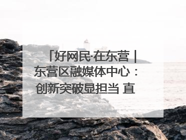 好网民·在东营｜东营区融媒体中心：创新突破显担当 直播赋能谱华章