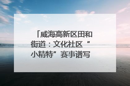 威海高新区田和街道：文化社区“小精特”赛事谱写文化赋能新乐章