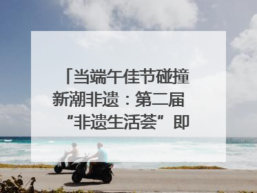 当端午佳节碰撞新潮非遗：第二届“非遗生活荟”即将开启“百young”新章