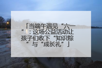 当端午遇见“六一”：这场公益活动让孩子们收下“知识粽”与“成长礼”