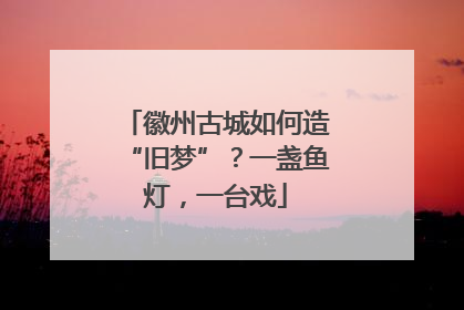 徽州古城如何造“旧梦”？一盏鱼灯，一台戏