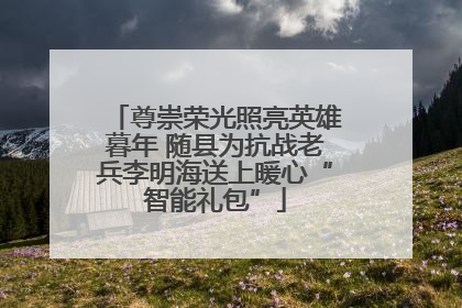 尊崇荣光照亮英雄暮年 随县为抗战老兵李明海送上暖心“智能礼包”