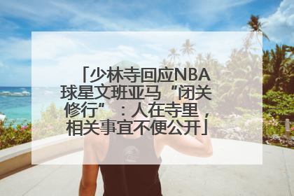 少林寺回应NBA球星文班亚马“闭关修行”：人在寺里，相关事宜不便公开