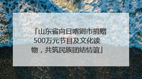山东省向日喀则市捐赠500万元节目及文化读物，共筑民族团结情谊