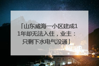 山东威海一小区建成11年却无法入住，业主：只剩下水电气没通