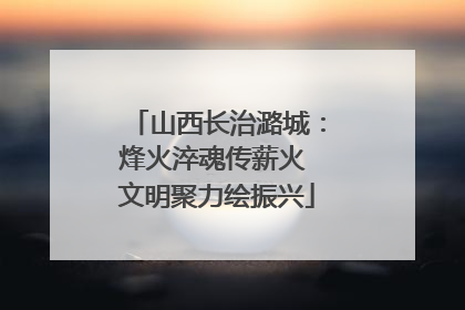 山西长治潞城：烽火淬魂传薪火 文明聚力绘振兴