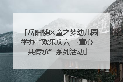 岳阳楼区童之梦幼儿园举办“欢乐庆六一·童心共传承”系列活动