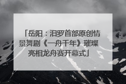 岳阳：汨罗首部原创情景舞剧《一舟千年》璀璨亮相龙舟赛开幕式