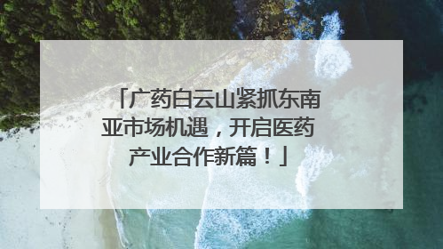 广药白云山紧抓东南亚市场机遇，开启医药产业合作新篇！