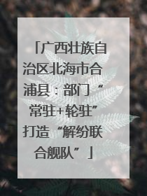 广西壮族自治区北海市合浦县：部门“常驻+轮驻”打造“解纷联合舰队”