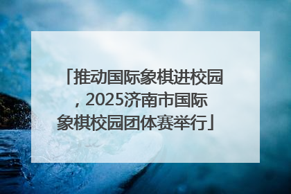 推动国际象棋进校园，2025济南市国际象棋校园团体赛举行