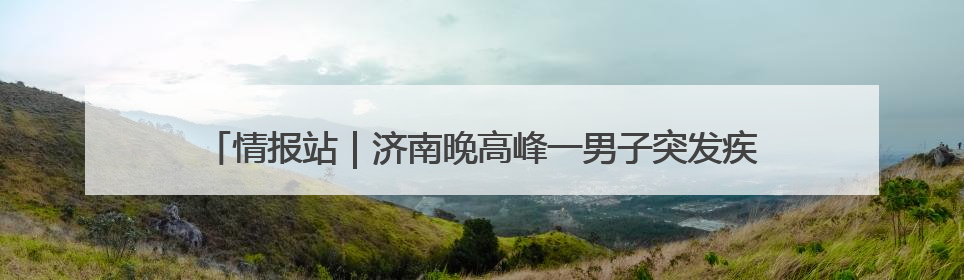 情报站｜济南晚高峰一男子突发疾病倒地，热心市民跪地接力施救