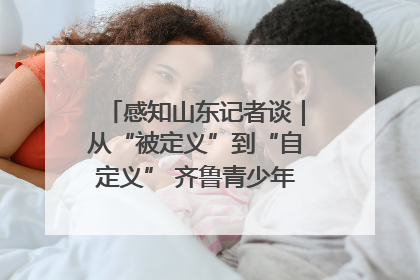 感知山东记者谈｜从“被定义”到“自定义” 齐鲁青少年书写时代新篇