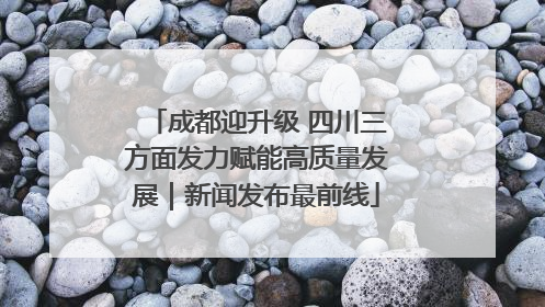 成都迎升级 四川三方面发力赋能高质量发展｜新闻发布最前线