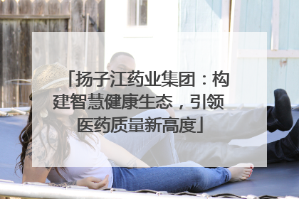 扬子江药业集团：构建智慧健康生态，引领医药质量新高度