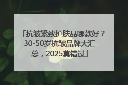 抗皱紧致护肤品哪款好？30-50岁抗皱品牌大汇总，2025莫错过