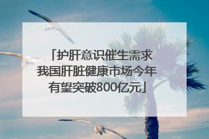 护肝意识催生需求 我国肝脏健康市场今年有望突破800亿元