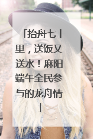 抬舟七十里，送饭又送水！麻阳端午全民参与的龙舟情