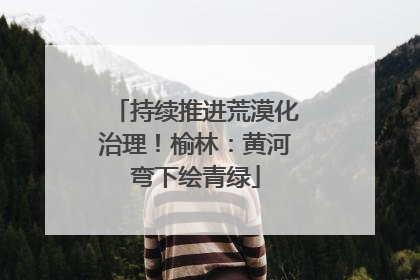 持续推进荒漠化治理！榆林：黄河弯下绘青绿
