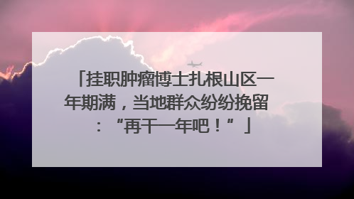 挂职肿瘤博士扎根山区一年期满，当地群众纷纷挽留：“再干一年吧！”