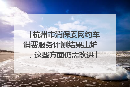 杭州市消保委网约车消费服务评测结果出炉，这些方面仍需改进