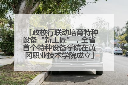 政校行联动培育特种设备“新工匠”，全省首个特种设备学院在黄冈职业技术学院成立