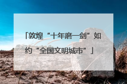 敦煌“十年磨一剑”如约“全国文明城市”