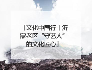 文化中国行丨沂蒙老区“守艺人”的文化匠心