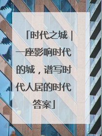 时代之城｜一座影响时代的城，谱写时代人居的时代答案