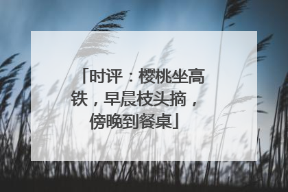 时评：樱桃坐高铁，早晨枝头摘，傍晚到餐桌