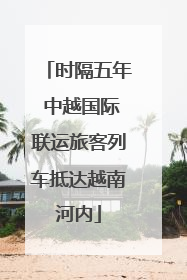 时隔五年 中越国际联运旅客列车抵达越南河内