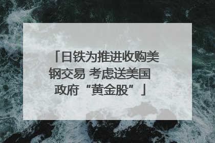 日铁为推进收购美钢交易 考虑送美国政府“黄金股”