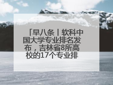 早八条丨软科中国大学专业排名发布，吉林省8所高校的17个专业排进前三