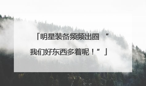 明星装备频频出圈 “我们好东西多着呢！”