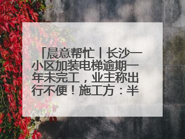 晨意帮忙丨长沙一小区加装电梯逾期一年未完工，业主称出行不便！施工方：半月内完工