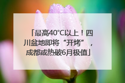 最高40℃以上！四川盆地即将“开烤”，成都或热破6月极值