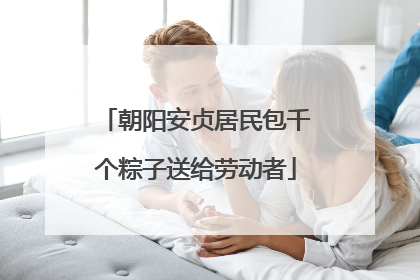 朝阳安贞居民包千个粽子送给劳动者