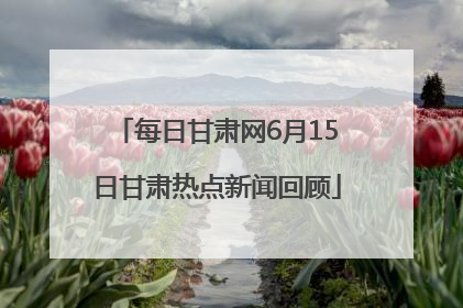 每日甘肃网6月15日甘肃热点新闻回顾