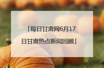 每日甘肃网6月17日甘肃热点新闻回顾