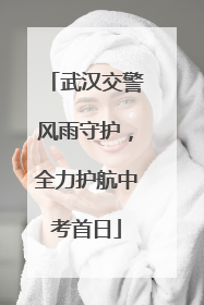 武汉交警风雨守护，全力护航中考首日