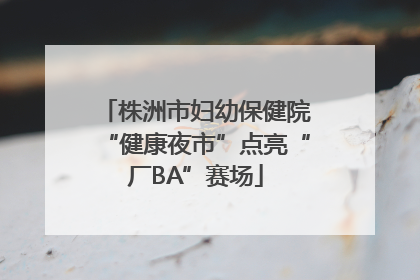 株洲市妇幼保健院“健康夜市”点亮“厂BA”赛场