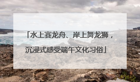 水上赛龙舟、岸上舞龙狮，沉浸式感受端午文化习俗