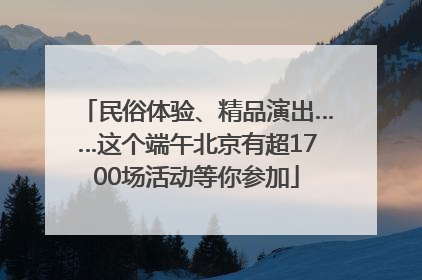 民俗体验、精品演出……这个端午北京有超1700场活动等你参加
